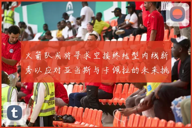火箭队或将寻求空接终结型内线新秀以应对亚当斯与卡佩拉的未来挑战