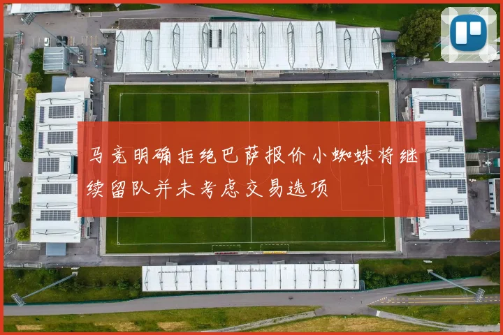 马竞明确拒绝巴萨报价小蜘蛛将继续留队并未考虑交易选项