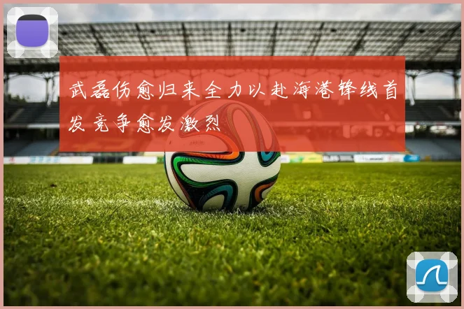 武磊伤愈归来全力以赴海港锋线首发竞争愈发激烈