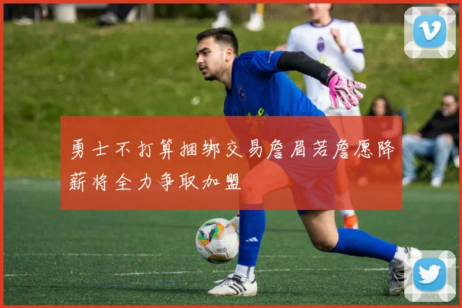 勇士不打算捆绑交易詹眉若詹愿降薪将全力争取加盟