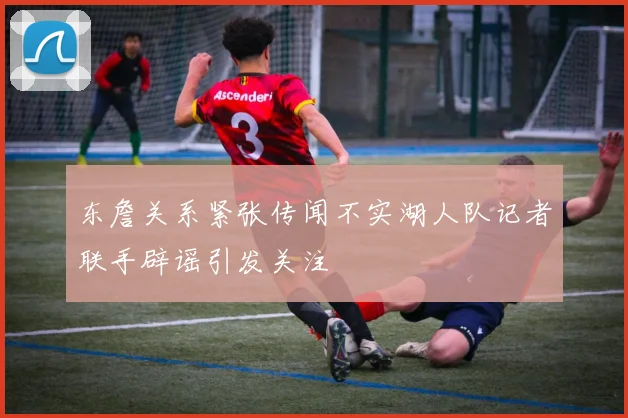 东詹关系紧张传闻不实湖人队记者联手辟谣引发关注