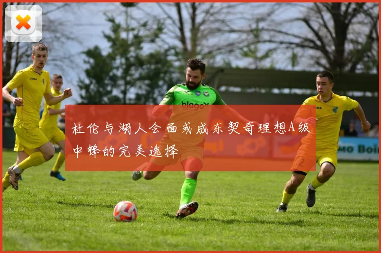 杜伦与湖人会面或成东契奇理想A级中锋的完美选择