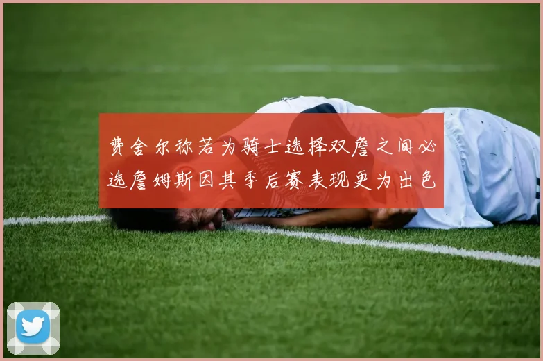 费舍尔称若为骑士选择双詹之间必选詹姆斯因其季后赛表现更为出色