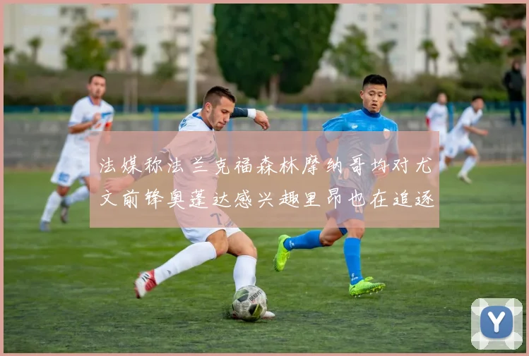 法媒称法兰克福森林摩纳哥均对尤文前锋奥蓬达感兴趣里昂也在追逐他