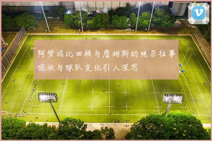 阿努诺比回顾与詹姆斯的绝杀往事现状与球队变化引人深思