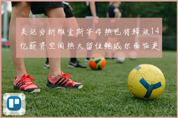 美记分析维金斯字母热巴将释放14亿薪资空间热火留住鲍威尔面临更大挑战