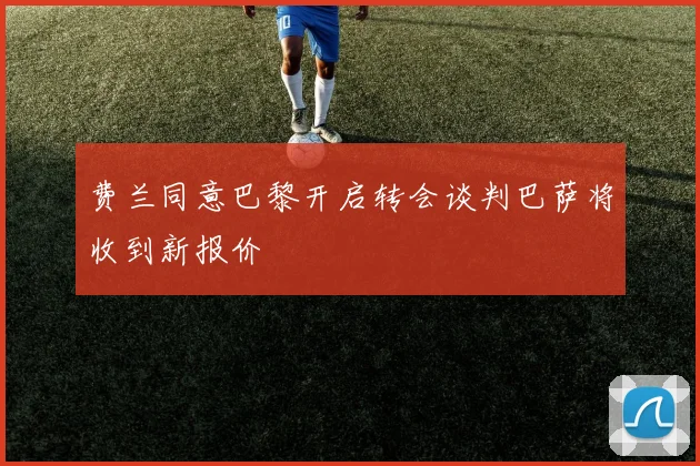 费兰同意巴黎开启转会谈判巴萨将收到新报价