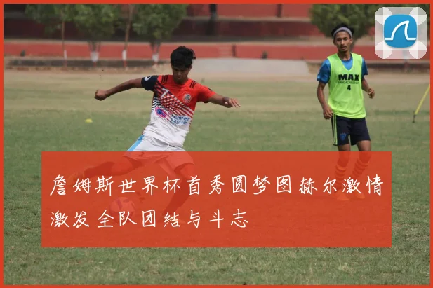 詹姆斯世界杯首秀圆梦图赫尔激情激发全队团结与斗志