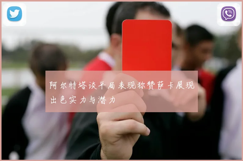 阿尔特塔谈平局表现称赞萨卡展现出色实力与潜力