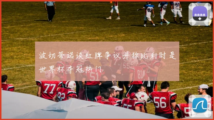 波切蒂诺谈红牌争议并称比利时是世界杯夺冠热门