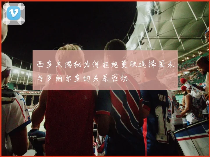 西多夫揭秘为何拒绝曼联选择国米与罗纳尔多的关系密切