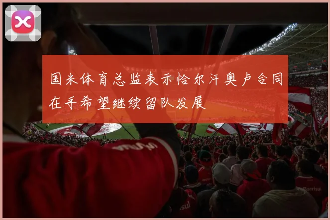 国米体育总监表示恰尔汗奥卢合同在手希望继续留队发展