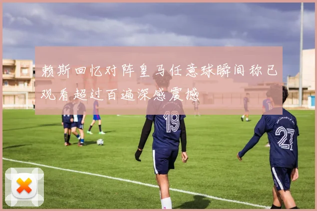 赖斯回忆对阵皇马任意球瞬间称已观看超过百遍深感震撼