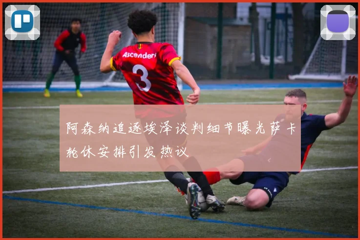 阿森纳追逐埃泽谈判细节曝光萨卡轮休安排引发热议