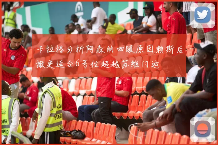 卡拉格分析阿森纳回暖原因赖斯后撤更适合6号位超越苏维门迪