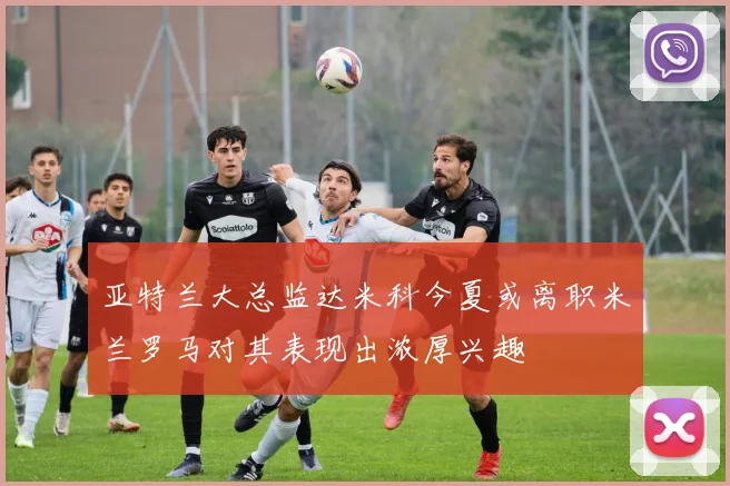 亚特兰大总监达米科今夏或离职米兰罗马对其表现出浓厚兴趣
