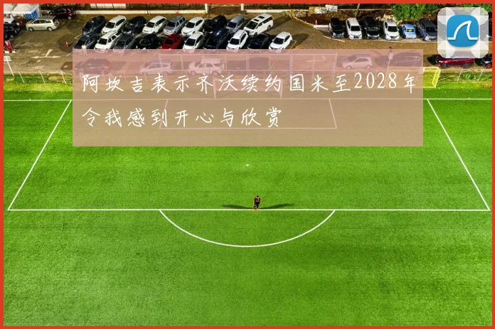 阿坎吉表示齐沃续约国米至2028年令我感到开心与欣赏