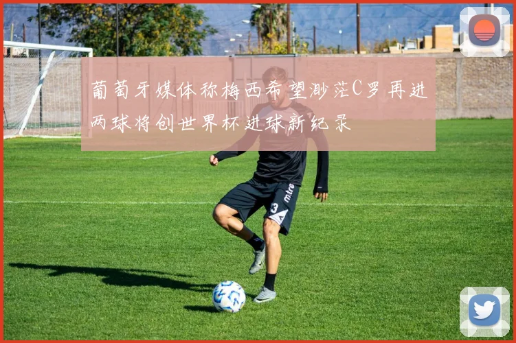 葡萄牙媒体称梅西希望渺茫C罗再进两球将创世界杯进球新纪录