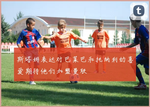 斯塔姆表达对巴莱巴和托纳利的喜爱期待他们加盟曼联