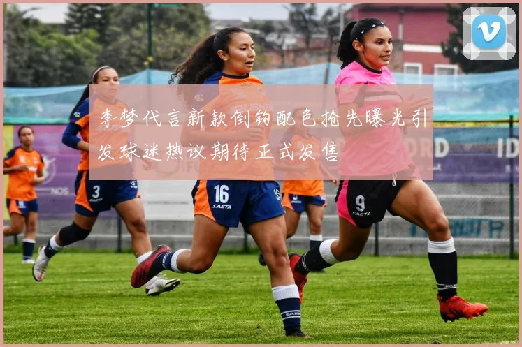 李梦代言新款倒钩配色抢先曝光引发球迷热议期待正式发售