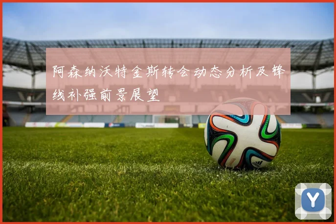 阿森纳沃特金斯转会动态分析及锋线补强前景展望