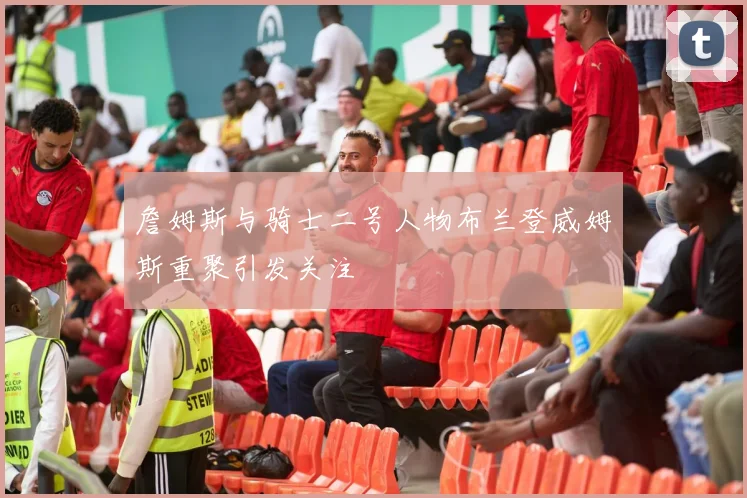 詹姆斯与骑士二号人物布兰登威姆斯重聚引发关注