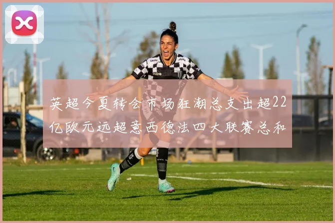 英超今夏转会市场狂潮总支出超22亿欧元远超意西德法四大联赛总和